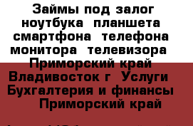 Займы под залог ноутбука, планшета, смартфона, телефона, монитора, телевизора - Приморский край, Владивосток г. Услуги » Бухгалтерия и финансы   . Приморский край